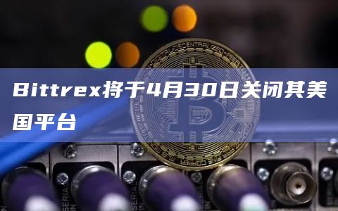 Bittrex将于4月30日关闭其美国平台
