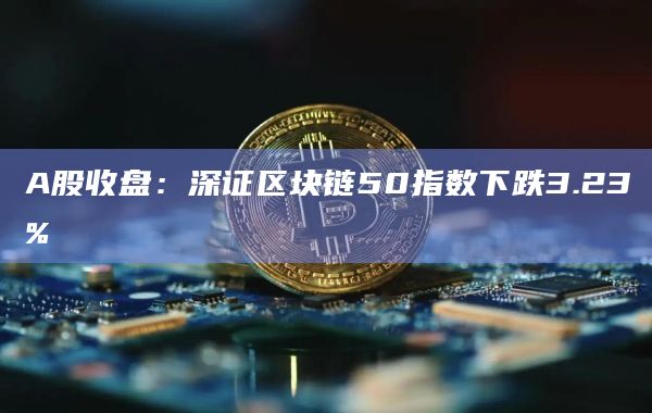 A股收盘：深证区块链50指数下跌3.23%