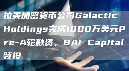 拉美加密货币公司Galactic Holdings完成1000万美元Pre-A轮融资，BAI Capital领投