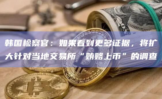 韩国检察官：如果看到更多证据，将扩大针对当地交易所“贿赂上币”的调查