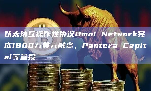 以太坊互操作性协议Omni Network完成1800万美元融资，Pantera Capital等参投