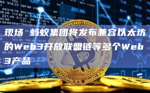 现场 蚂蚁集团将发布兼容以太坊的Web3开放联盟链等多个Web3产品