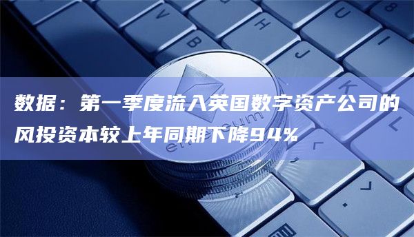 数据：第一季度流入英国数字资产公司的风投资本较上年同期下降94%
