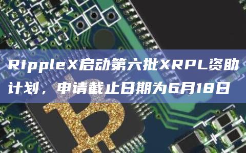 RippleX启动第六批XRPL资助计划，申请截止日期为6月18日
