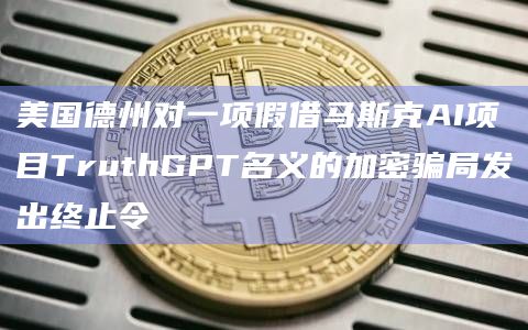 美国德州对一项假借马斯克AI项目TruthGPT名义的加密骗局发出终止令