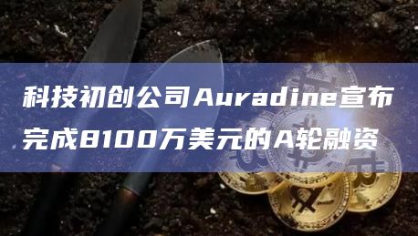 科技初创公司Auradine宣布完成8100万美元的A轮融资