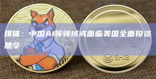 媒体：中国AI等领域或面临美国全面投资禁令