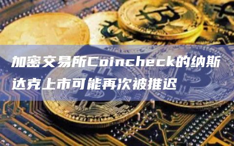 加密交易所Coincheck的纳斯达克上市可能再次被推迟