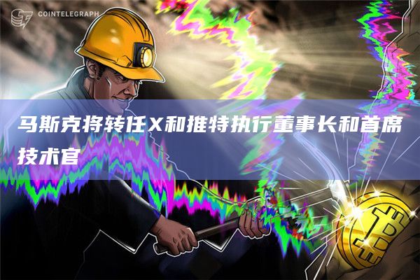 马斯克将转任X和推特执行董事长和首席技术官