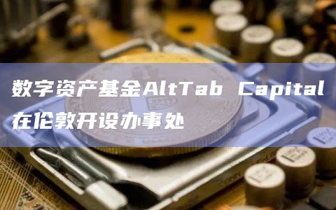 数字资产基金AltTab Capital在伦敦开设办事处