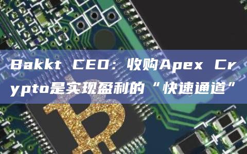 Bakkt CEO：收购Apex Crypto是实现盈利的“快速通道”