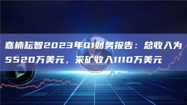 嘉楠耘智2023年Q1财务报告：总收入为5520万美元，采矿收入1110万美元