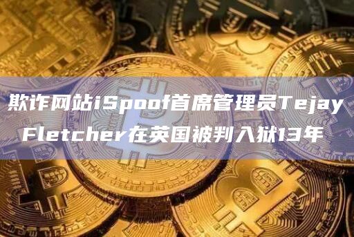 欺诈网站iSpoof首席管理员Tejay Fletcher在英国被判入狱13年