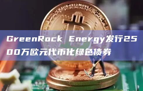 GreenRock Energy发行2500万欧元代币化绿色债券
