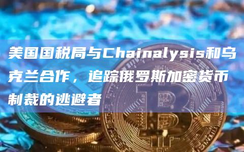 美国国税局与Chainalysis和乌克兰合作，追踪俄罗斯加密货币制裁的逃避者