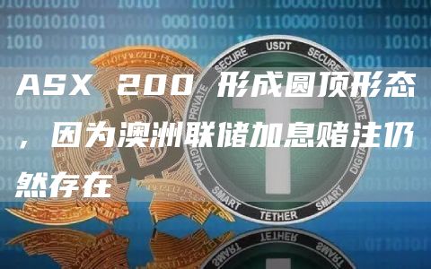 ASX 200 形成圆顶形态，因为澳洲联储加息赌注仍然存在