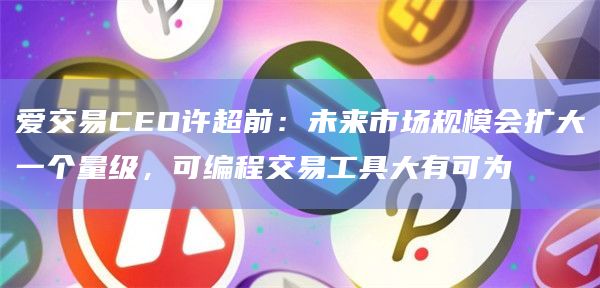 爱交易CEO许超前：未来市场规模会扩大一个量级，可编程交易工具大有可为