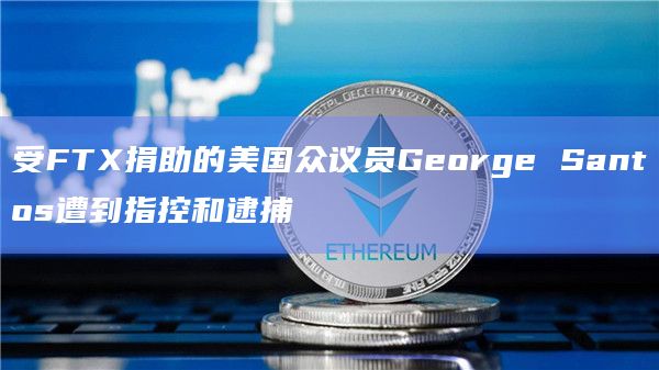 受FTX捐助的美国众议员George Santos遭到指控和逮捕