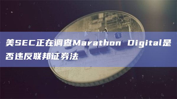 美SEC正在调查Marathon Digital是否违反联邦证券法