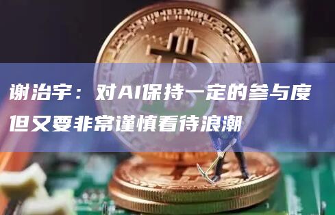 谢治宇：对AI保持一定的参与度 但又要非常谨慎看待浪潮