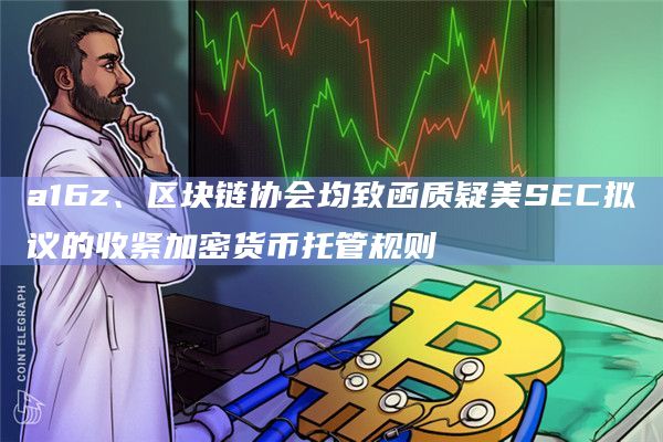a16z、区块链协会均致函质疑美SEC拟议的收紧加密货币托管规则