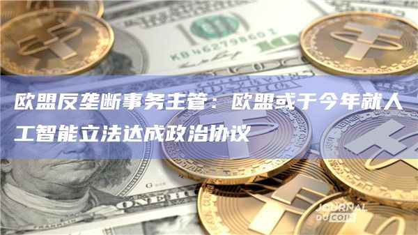 欧盟反垄断事务主管：欧盟或于今年就人工智能立法达成政治协议