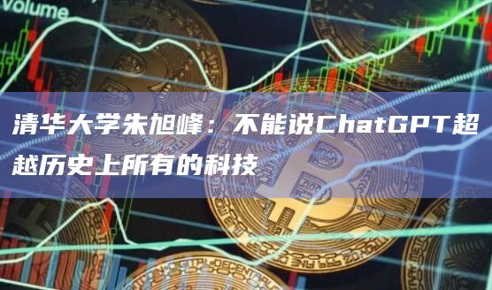清华大学朱旭峰：不能说ChatGPT超越历史上所有的科技