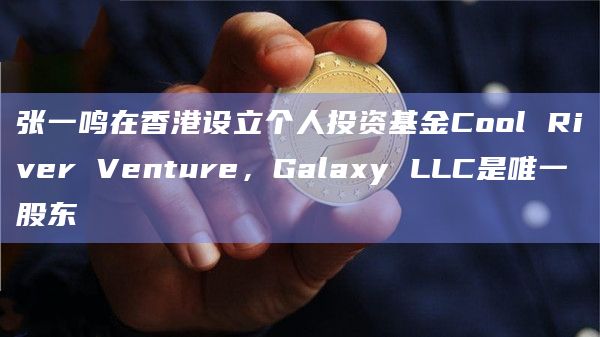 张一鸣在香港设立个人投资基金Cool River Venture，Galaxy LLC是唯一股东