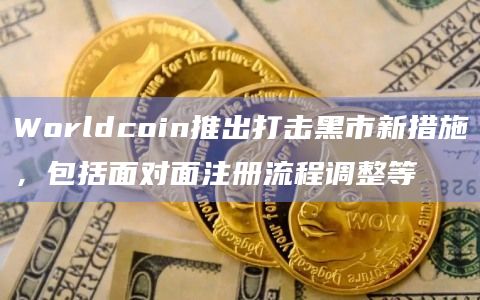 Worldcoin推出打击黑市新措施，包括面对面注册流程调整等