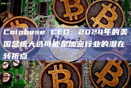 Coinbase CEO：2024年的美国总统大选可能是加密行业的潜在转折点