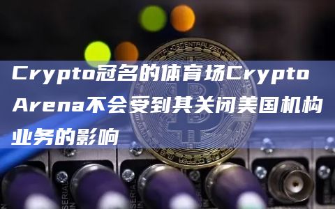 Crypto冠名的体育场Crypto Arena不会受到其关闭美国机构业务的影响
