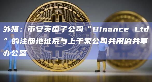 外媒：币安英国子公司“Binance Ltd”的注册地址系与上千家公司共用的共享办公室