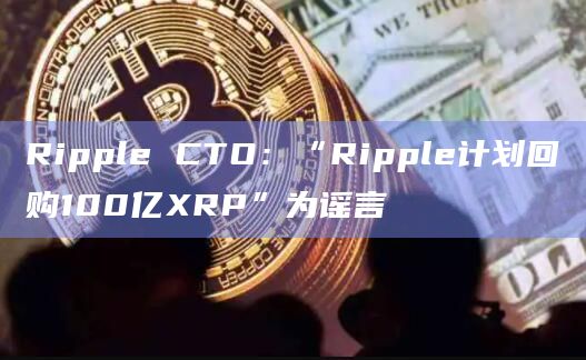 Ripple CTO：“Ripple计划回购100亿XRP”为谣言