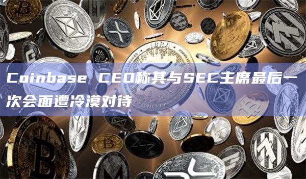Coinbase CEO称其与SEC主席最后一次会面遭冷漠对待
