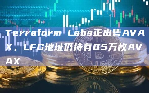 Terraform Labs正出售AVAX，LFG地址仍持有85万枚AVAX