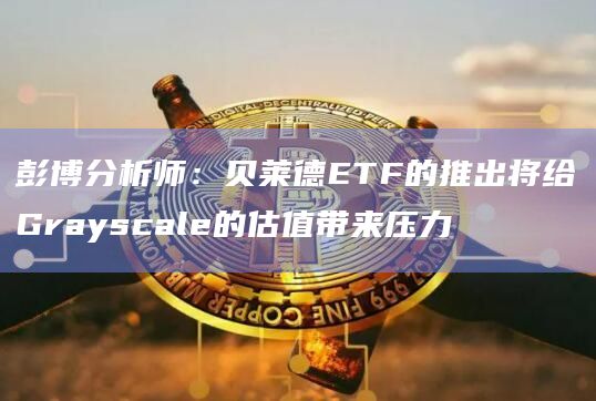 彭博分析师：贝莱德ETF的推出将给Grayscale的估值带来压力