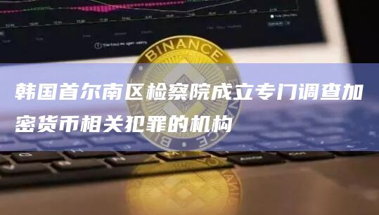 韩国首尔南区检察院成立专门调查加密货币相关犯罪的机构