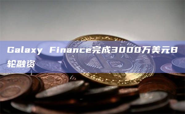 Galaxy Finance完成3000万美元B轮融资
