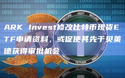 ARK Invest修改比特币现货ETF申请资料，或促使其先于贝莱德获得审批机会
