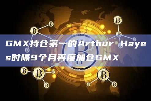 GMX持仓第一的Arthur Hayes时隔9个月再度加仓GMX