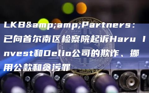 LKB&Partners：已向首尔南区检察院起诉Haru Invest和Delio公司的欺诈、挪用公款和贪污罪