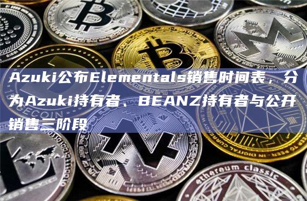 Azuki公布Elementals销售时间表，分为Azuki持有者、BEANZ持有者与公开销售三阶段