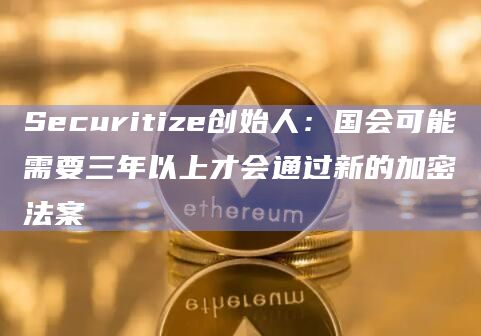 Securitize创始人：国会可能需要三年以上才会通过新的加密法案
