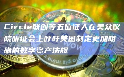 Circle联创等五位证人在美众议院听证会上呼吁美国制定更加明确的数字资产法规