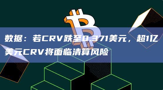 数据：若CRV跌至0.371美元，超1亿美元CRV将面临清算风险