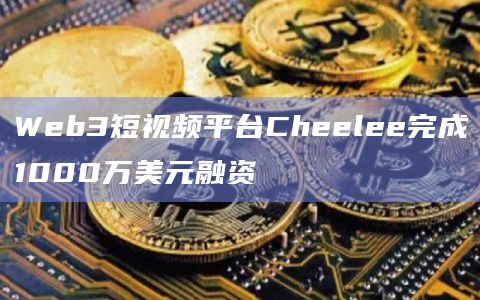 Web3短视频平台Cheelee完成1000万美元融资