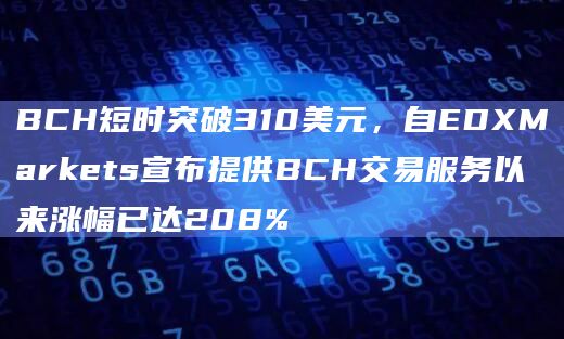 BCH短时突破310美元，自EDXMarkets宣布提供BCH交易服务以来涨幅已达208%