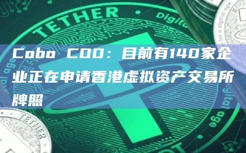 Cobo COO：目前有140家企业正在申请香港虚拟资产交易所牌照