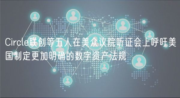 Circle联创等五人在美众议院听证会上呼吁美国制定更加明确的数字资产法规