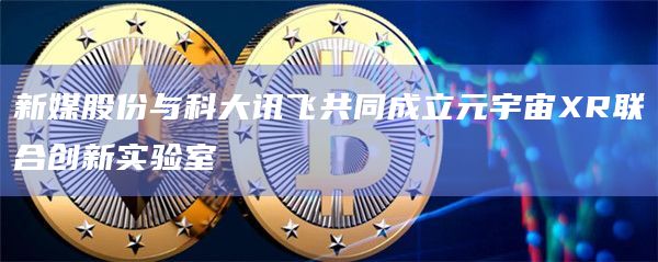 新媒股份与科大讯飞共同成立元宇宙XR联合创新实验室